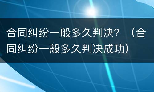 合同纠纷一般多久判决？（合同纠纷一般多久判决成功）