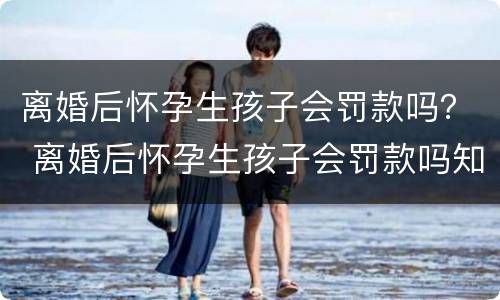 离婚后怀孕生孩子会罚款吗？ 离婚后怀孕生孩子会罚款吗知乎