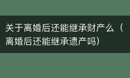 关于离婚后还能继承财产么（离婚后还能继承遗产吗）