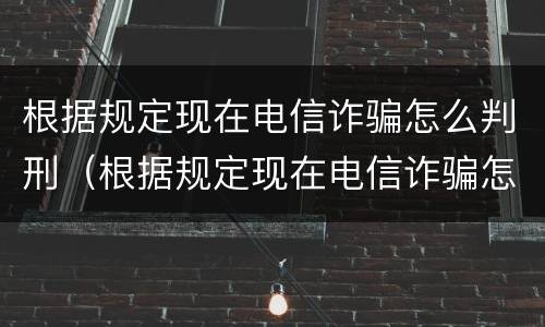 根据规定现在电信诈骗怎么判刑（根据规定现在电信诈骗怎么判刑的）