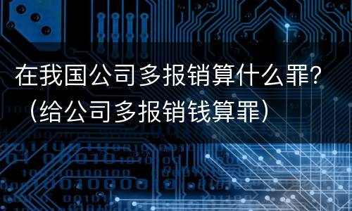 在我国公司多报销算什么罪？（给公司多报销钱算罪）