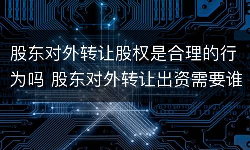 股东对外转让股权是合理的行为吗 股东对外转让出资需要谁同意