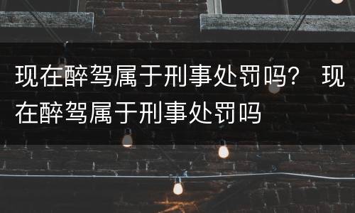现在醉驾属于刑事处罚吗？ 现在醉驾属于刑事处罚吗