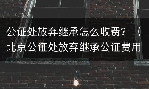 公证处放弃继承怎么收费？（北京公证处放弃继承公证费用）