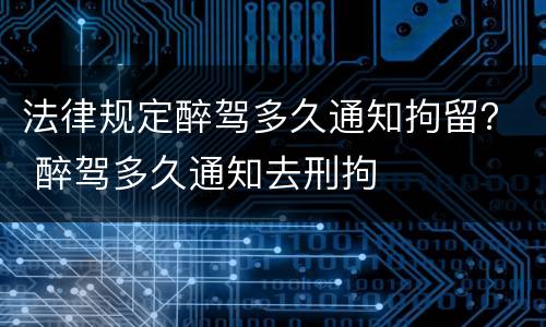 法律规定醉驾多久通知拘留？ 醉驾多久通知去刑拘