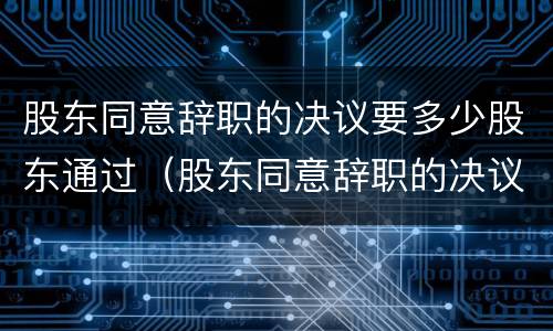 股东同意辞职的决议要多少股东通过（股东同意辞职的决议要多少股东通过呢）