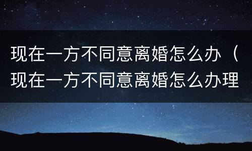 现在一方不同意离婚怎么办（现在一方不同意离婚怎么办理）
