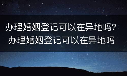 办理婚姻登记可以在异地吗？ 办理婚姻登记可以在异地吗