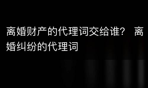 离婚财产的代理词交给谁？ 离婚纠纷的代理词