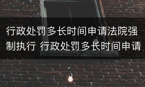 行政处罚多长时间申请法院强制执行 行政处罚多长时间申请法院强制执行呢