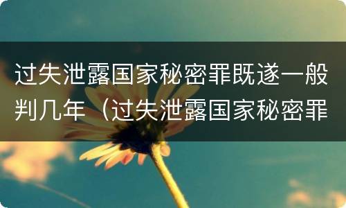 过失泄露国家秘密罪既遂一般判几年（过失泄露国家秘密罪的立案标准是）