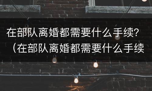 在部队离婚都需要什么手续？（在部队离婚都需要什么手续吗）