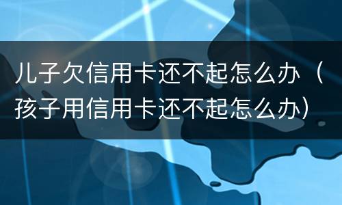 儿子欠信用卡还不起怎么办（孩子用信用卡还不起怎么办）