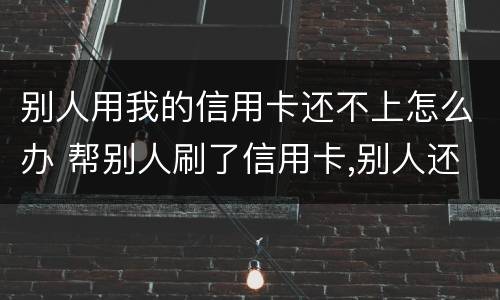 别人用我的信用卡还不上怎么办 帮别人刷了信用卡,别人还不上怎么办?