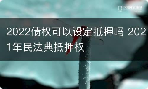 2022债权可以设定抵押吗 2021年民法典抵押权