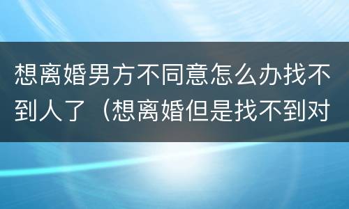 想离婚男方不同意怎么办找不到人了（想离婚但是找不到对方的人怎么办）