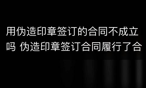 用伪造印章签订的合同不成立吗 伪造印章签订合同履行了合同