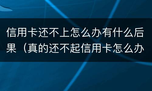 信用卡还不上怎么办有什么后果（真的还不起信用卡怎么办）