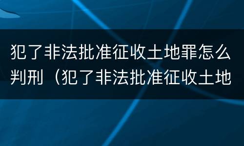 犯了非法批准征收土地罪怎么判刑（犯了非法批准征收土地罪怎么判刑呢）