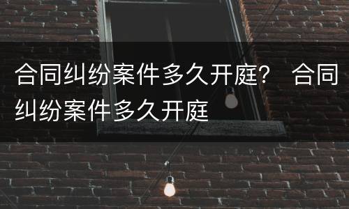 合同纠纷案件多久开庭？ 合同纠纷案件多久开庭