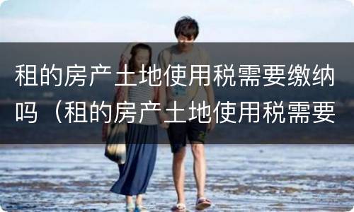 租的房产土地使用税需要缴纳吗（租的房产土地使用税需要缴纳吗）