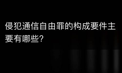 侵犯通信自由罪的构成要件主要有哪些?