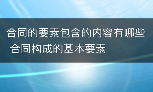合同的要素包含的内容有哪些 合同构成的基本要素