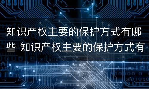 知识产权主要的保护方式有哪些 知识产权主要的保护方式有哪些方面