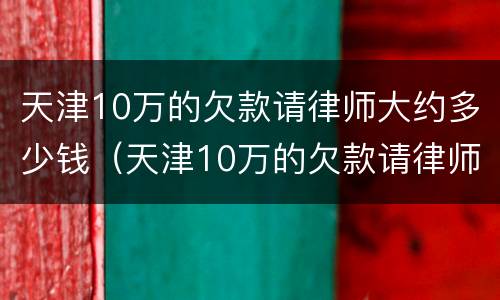 天津10万的欠款请律师大约多少钱（天津10万的欠款请律师大约多少钱啊）