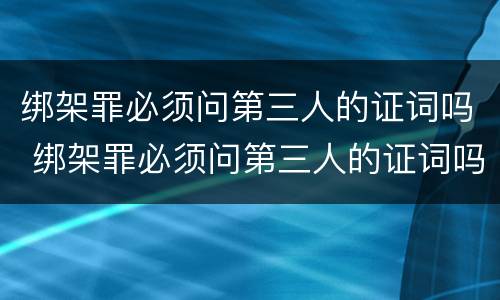 绑架罪必须问第三人的证词吗 绑架罪必须问第三人的证词吗为什么