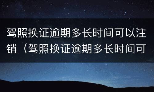 驾照换证逾期多长时间可以注销（驾照换证逾期多长时间可以注销档案）