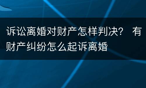 诉讼离婚对财产怎样判决？ 有财产纠纷怎么起诉离婚