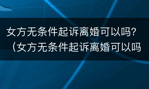 女方无条件起诉离婚可以吗？（女方无条件起诉离婚可以吗）