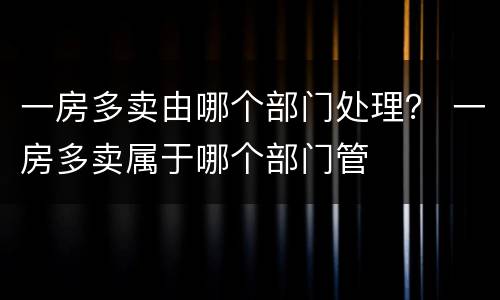 一房多卖由哪个部门处理？ 一房多卖属于哪个部门管