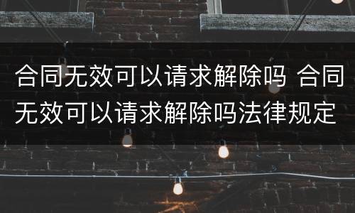 合同无效可以请求解除吗 合同无效可以请求解除吗法律规定