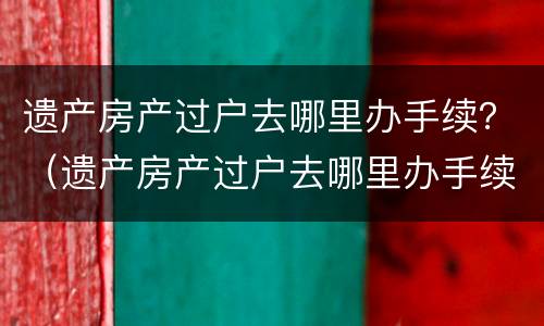 遗产房产过户去哪里办手续？（遗产房产过户去哪里办手续呢）