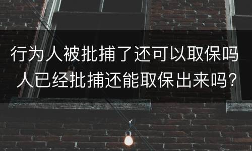 行为人被批捕了还可以取保吗 人已经批捕还能取保出来吗?