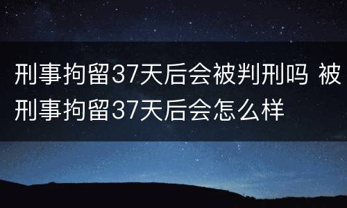 刑事拘留37天后会被判刑吗 被刑事拘留37天后会怎么样