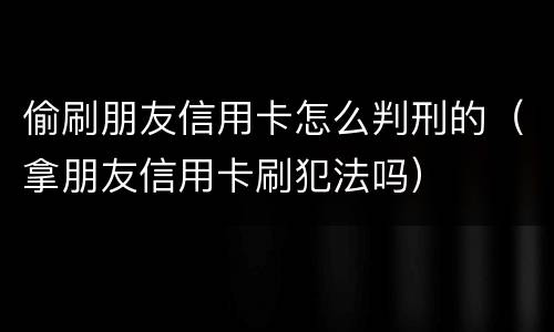 偷刷朋友信用卡怎么判刑的（拿朋友信用卡刷犯法吗）