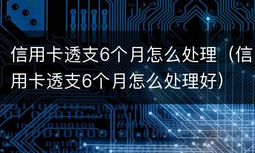 信用卡透支6个月怎么处理（信用卡透支6个月怎么处理好）