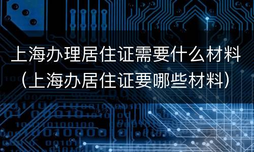 上海办理居住证需要什么材料（上海办居住证要哪些材料）