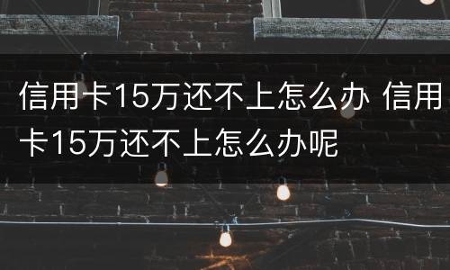 信用卡15万还不上怎么办 信用卡15万还不上怎么办呢