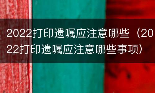 2022打印遗嘱应注意哪些（2022打印遗嘱应注意哪些事项）