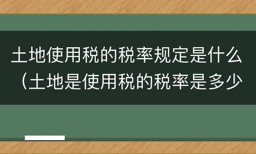 土地使用税的税率规定是什么（土地是使用税的税率是多少）