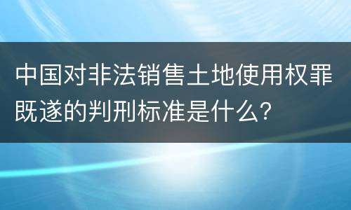 中国对非法销售土地使用权罪既遂的判刑标准是什么？