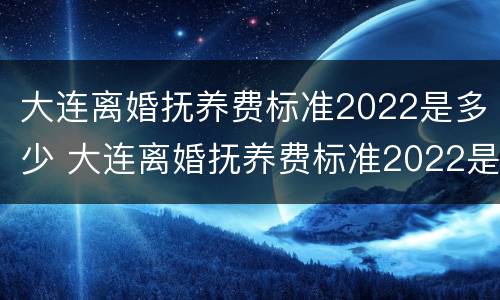 大连离婚抚养费标准2022是多少 大连离婚抚养费标准2022是多少钱