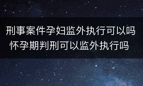 刑事案件孕妇监外执行可以吗 怀孕期判刑可以监外执行吗