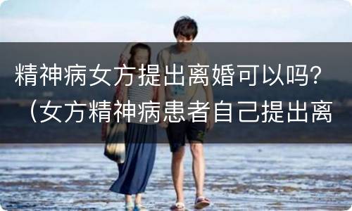 精神病女方提出离婚可以吗？（女方精神病患者自己提出离婚）