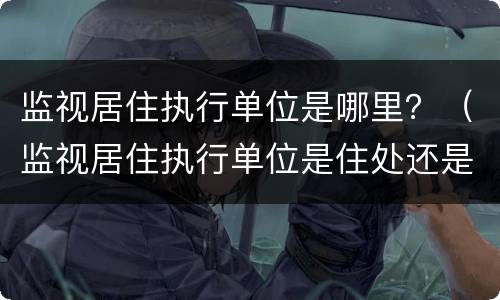 监视居住执行单位是哪里？（监视居住执行单位是住处还是户籍）