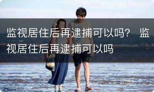 监视居住后再逮捕可以吗？ 监视居住后再逮捕可以吗